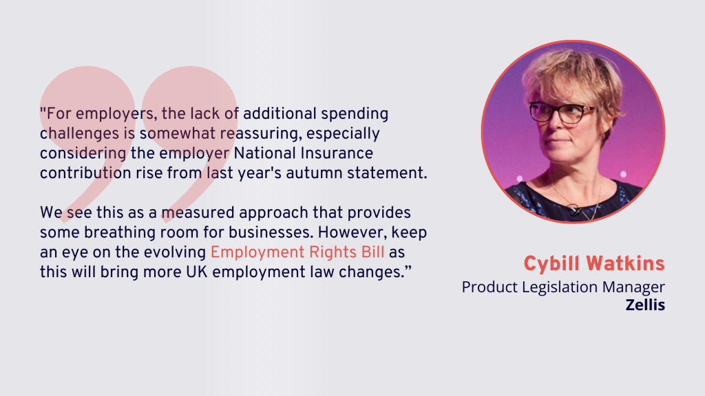 Spring Statement 2025: "For employers, the lack of additional spending challenges is somewhat reassuring, especially considering the employer National Insurance contribution rise from last year's autumn statement.We see this as a measured approach that provides some breathing room for businesses. However, keep an eye on the evolving Employment Rights Bill as this will bring more UK employment law changes.” - Cybill Watkins, Product Legislation Manager, Zellis.