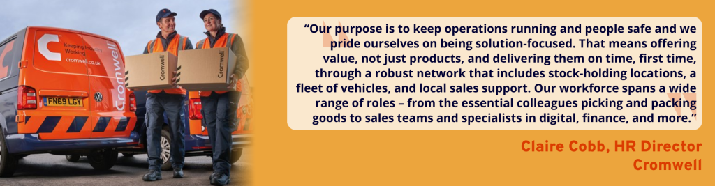 “Our purpose is to keep operations running and people safe and we pride ourselves on being solution-focused. That means offering value, not just products, and delivering them on time, first time, through a robust network that includes stock-holding locations, a fleet of vehicles, and local sales support. Our workforce spans a wide range of roles – from the essential colleagues picking and packing goods to sales teams and specialists in digital, finance, and more.” - Claire Cobb, HR Director, Cromwell.