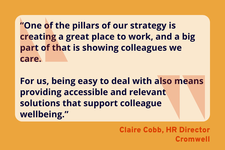 “One of the pillars of our strategy is creating a great place to work, and a big part of that is showing colleagues we care.

For us, being easy to deal with also means providing accessible and relevant solutions that support colleague wellbeing.” - Claire Cobb, HR Director, Cromwell.