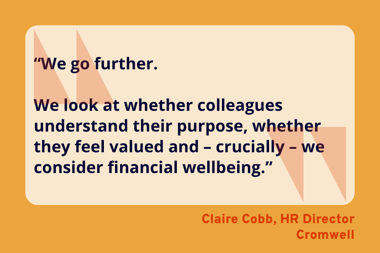 “We go further.

We look at whether colleagues understand their purpose, whether they feel valued and – crucially – we consider financial wellbeing.” - Claire Cobb, HR Director, Cromwell.