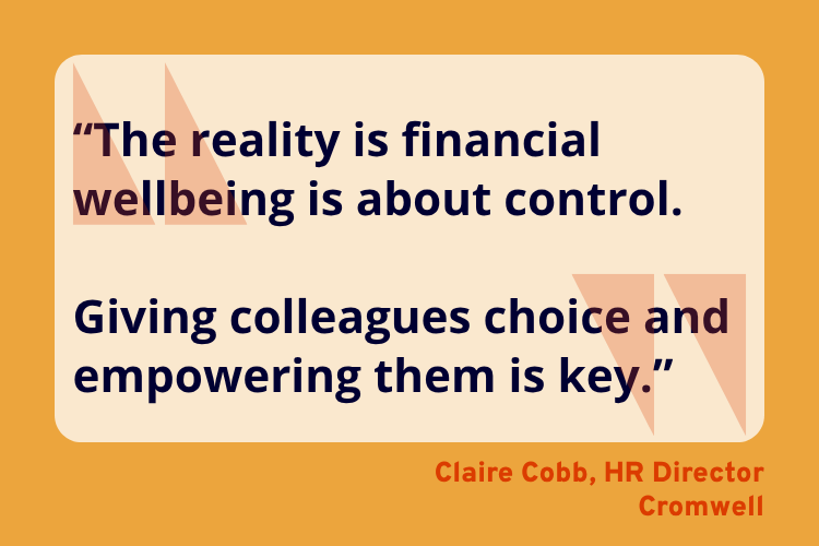 “The reality is financial wellbeing is about control.

Giving colleagues choice and empowering them is key.”
Claire Cobb, HR Director, Cromwell.