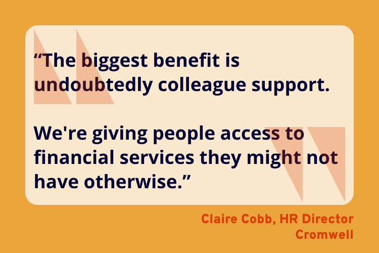 “The biggest benefit is undoubtedly colleague support. 

We're giving people access to financial services they might not have otherwise.” - Claire Cobb, HR Director, Cromwell.