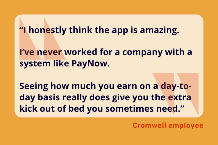 “I honestly think the app is amazing.

I’ve never worked for a company with a system like PayNow.

Seeing how much you earn on a day-to-day basis really does give you the extra kick out of bed you sometimes need.” - A Cromwell Employee
