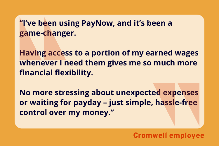 “I’ve been using PayNow, and it’s been a
game-changer. 

Having access to a portion of my earned wages whenever I need them gives me so much more financial flexibility. 

No more stressing about unexpected expenses or waiting for payday – just simple, hassle-free control over my money.” - A Cromwell employee. 